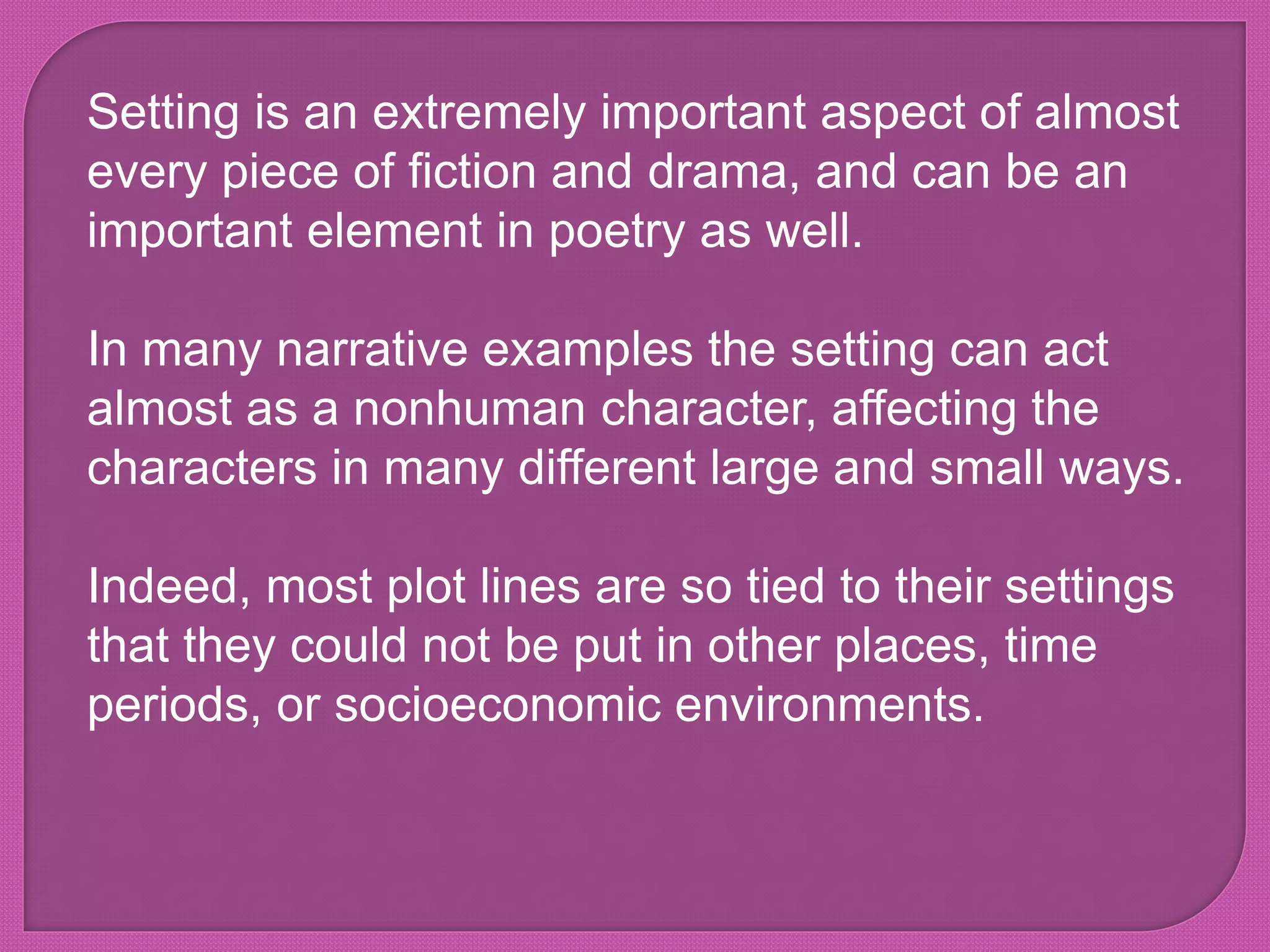 Setting is an extremely important aspect of almost
every piece of fiction and drama, and can be an
important element in poetry as well.
In many narrative examples the setting can act
almost as a nonhuman character, affecting the
characters in many different large and small ways.
Indeed, most plot lines are so tied to their settings
that they could not be put in other places, time
periods, or socioeconomic environments.
 