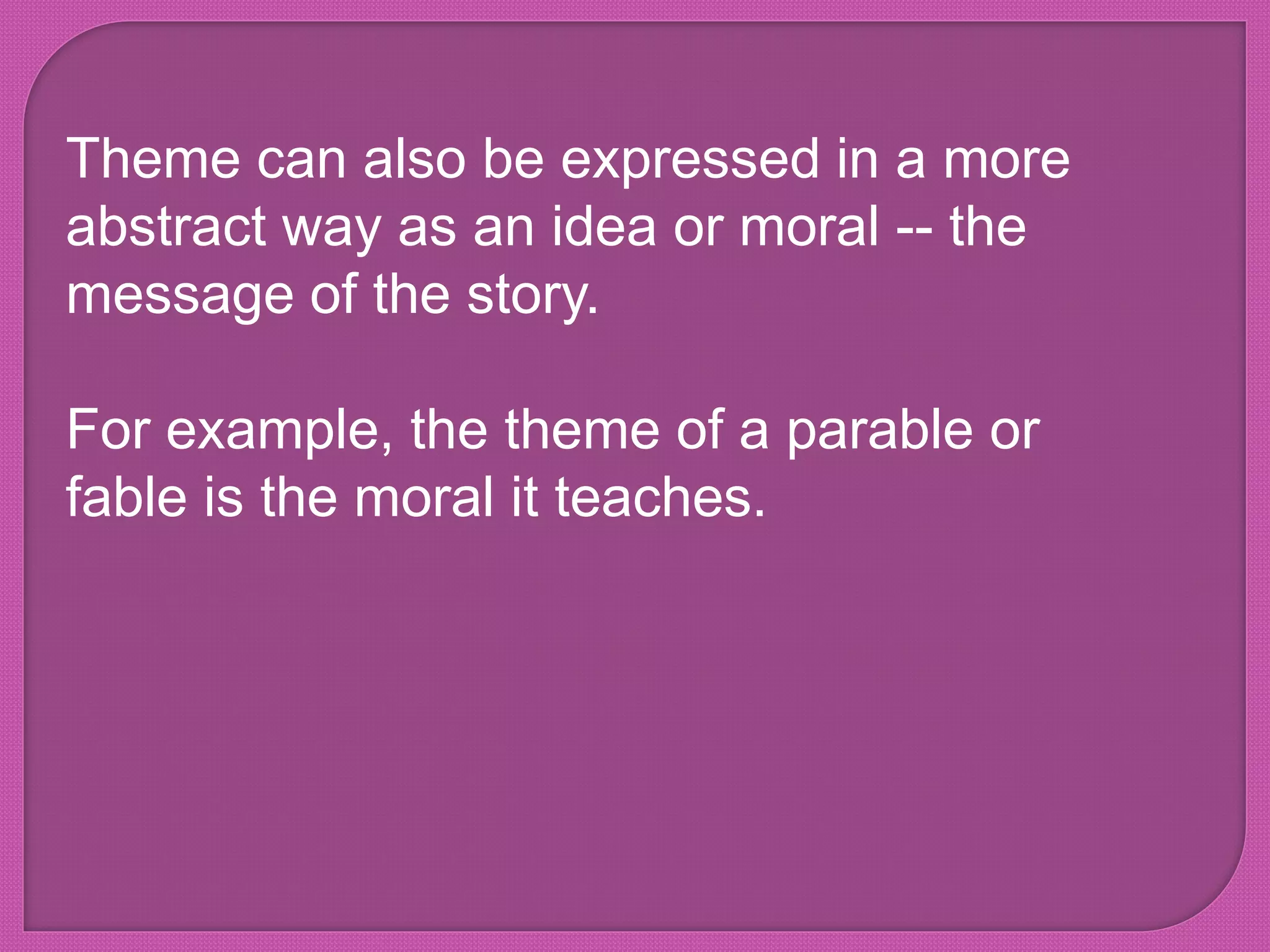 Theme can also be expressed in a more
abstract way as an idea or moral -- the
message of the story.
For example, the theme of a parable or
fable is the moral it teaches.
 