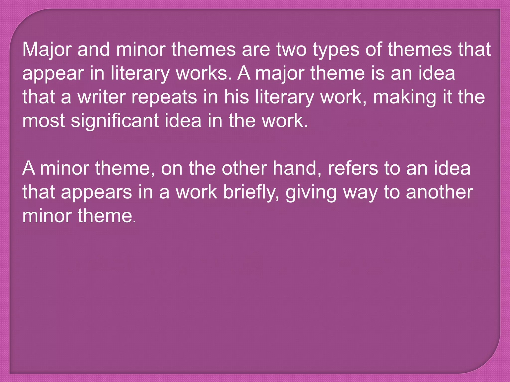 Major and minor themes are two types of themes that
appear in literary works. A major theme is an idea
that a writer repeats in his literary work, making it the
most significant idea in the work.
A minor theme, on the other hand, refers to an idea
that appears in a work briefly, giving way to another
minor theme.
 
