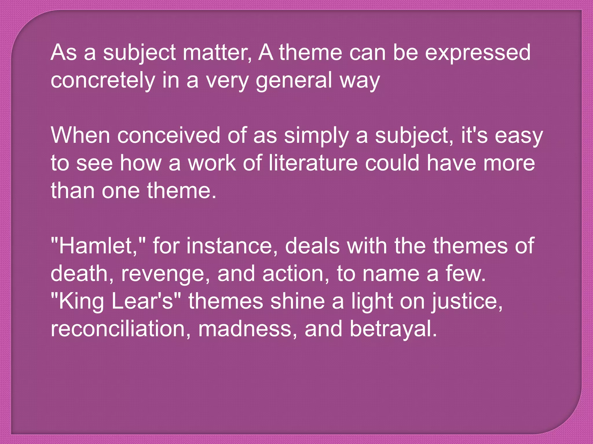 As a subject matter, A theme can be expressed
concretely in a very general way
When conceived of as simply a subject, it's easy
to see how a work of literature could have more
than one theme.
"Hamlet," for instance, deals with the themes of
death, revenge, and action, to name a few.
"King Lear's" themes shine a light on justice,
reconciliation, madness, and betrayal.
 