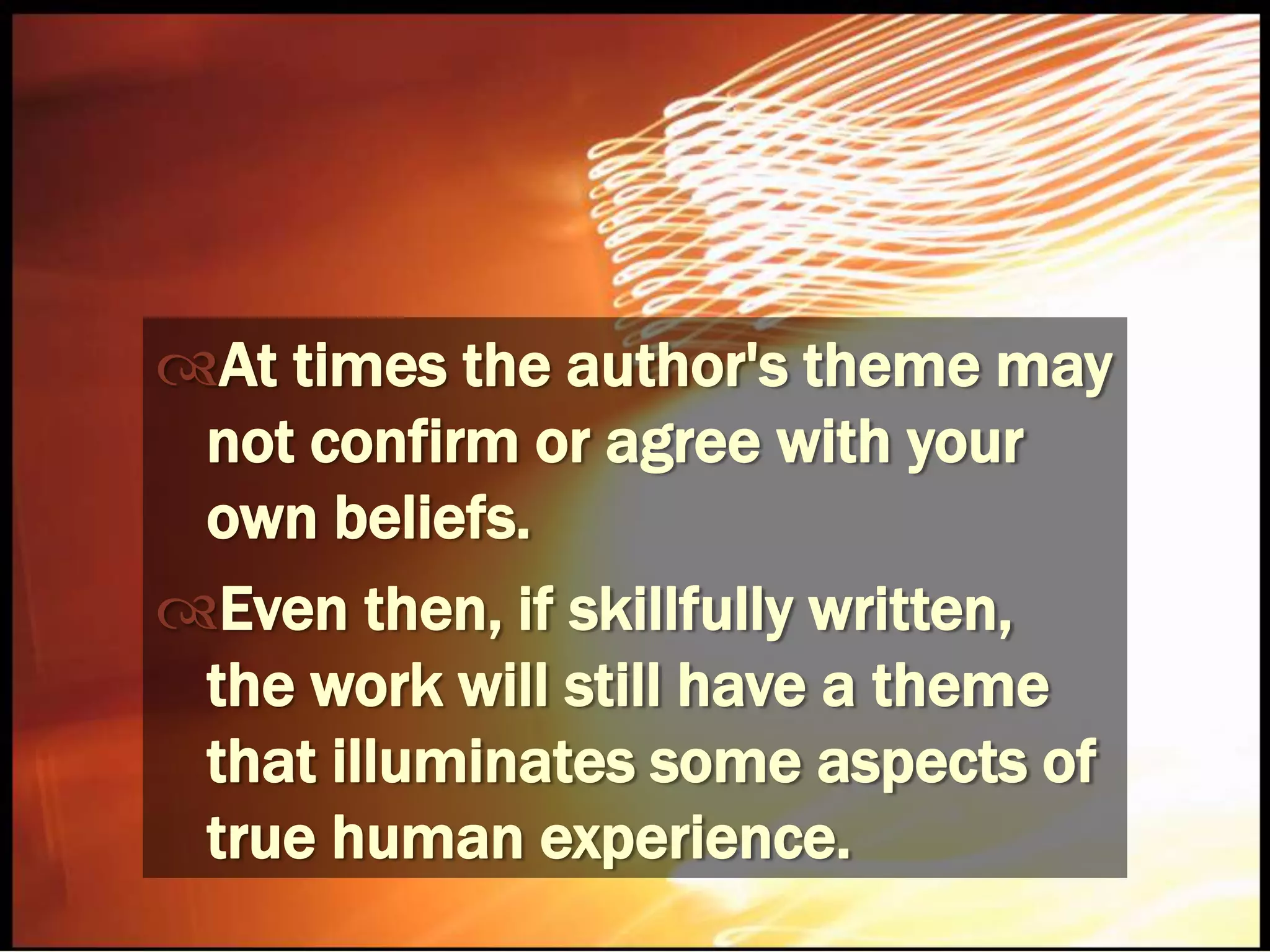 At times the author's theme may not confirm or agree with your own beliefs.Even then, if skillfully written, the work will still have a theme that illuminates some aspects of true human experience.