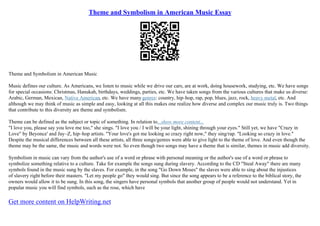 Theme and Symbolism in American Music Essay
Theme and Symbolism in American Music
Music defines our culture. As Americans, we listen to music while we drive our cars, are at work, doing housework, studying, etc. We have songs
for special occasions: Christmas, Hanukah, birthdays, weddings, parties, etc. We have taken songs from the various cultures that make us diverse:
Arabic, German, Mexican, Native American, etc. We have many genres: country, hip–hop, rap, pop, blues, jazz, rock, heavy metal, etc. And
although we may think of music as simple and easy, looking at all this makes one realize how diverse and complex our music truly is. Two things
that contribute to this diversity are theme and symbolism.
Theme can be defined as the subject or topic of something. In relation to...show more content...
"I love you, please say you love me too," she sings. "I love you / I will be your light, shining through your eyes." Still yet, we have "Crazy in
Love" by Beyonce' and Jay–Z, hip–hop artists. "Your love's got me looking so crazy right now," they sing/rap. "Looking so crazy in love."
Despite the musical differences between all these artists, all three songs/genres were able to give light to the theme of love. And even though the
theme may be the same, the music and words were not. So even though two songs may have a theme that is similar, themes in music add diversity.
Symbolism in music can vary from the author's use of a word or phrase with personal meaning or the author's use of a word or phrase to
symbolize something relative to a culture. Take for example the songs sung during slavery. According to the CD "Steal Away" there are many
symbols found in the music sung by the slaves. For example, in the song "Go Down Moses" the slaves were able to sing about the injustices
of slavery right before their masters. "Let my people go" they would sing. But since the song appears to be a reference to the biblical story, the
owners would allow it to be sung. In this song, the singers have personal symbols that another group of people would not understand. Yet in
popular music you will find symbols, such as the rose, which have
Get more content on HelpWriting.net
 