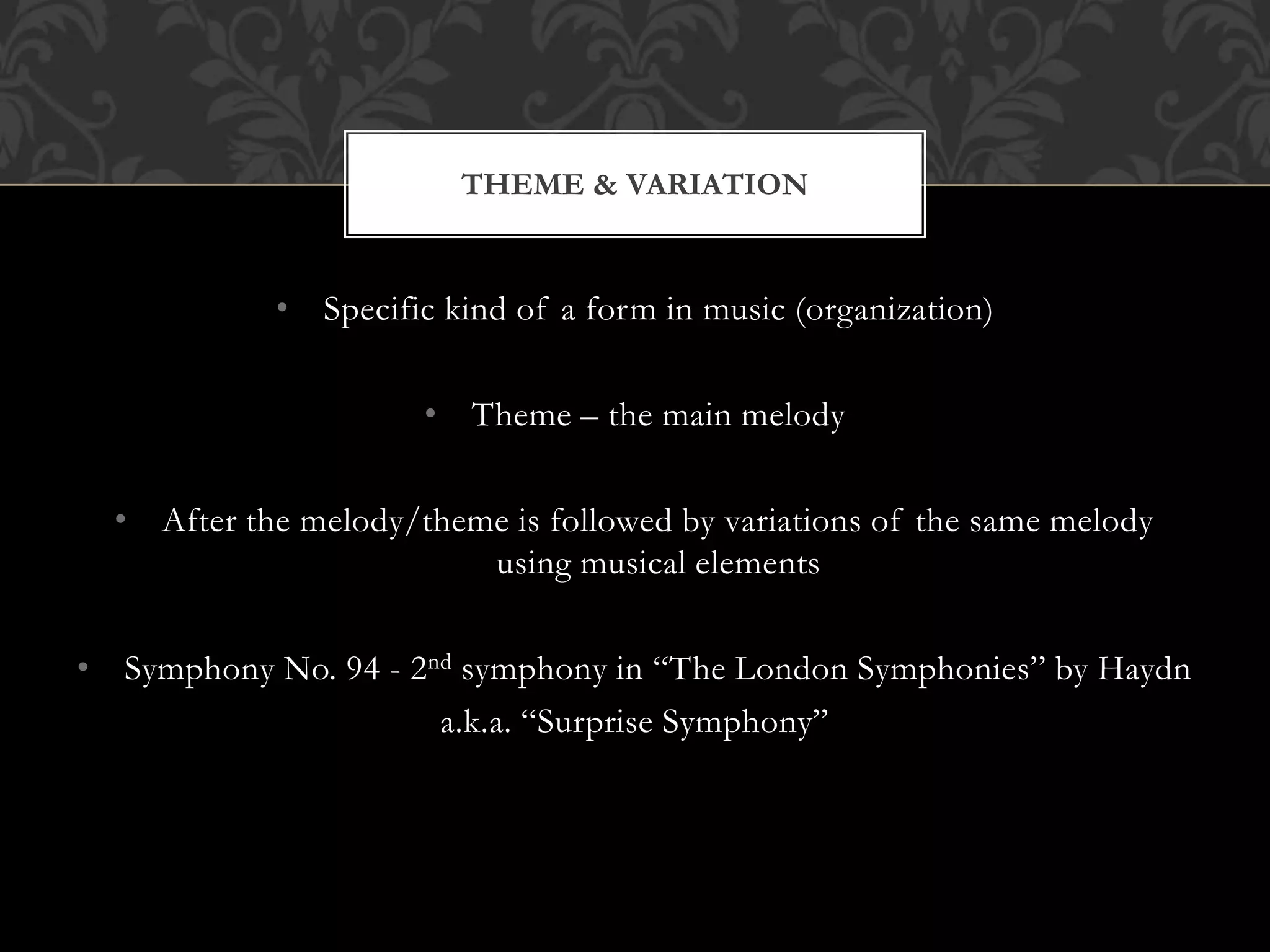 • Specific kind of a form in music (organization)
• Theme – the main melody
• After the melody/theme is followed by variations of the same melody
using musical elements
• Symphony No. 94 - 2nd symphony in “The London Symphonies” by Haydn
a.k.a. “Surprise Symphony”
THEME & VARIATION
