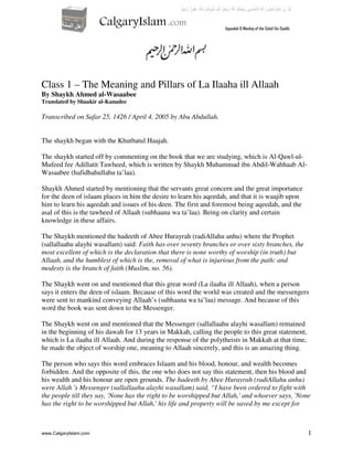 1
Class 1 – The Meaning and Pillars of La Ilaaha ill Allaah
By Shaykh Ahmed al-Wasaabee
Translated by Shaakir al-Kanadee
Transcribed on Safar 25, 1426 / April 4, 2005 by Abu Abdullah.
The shaykh began with the Khutbatul Haajah.
The shaykh started off by commenting on the book that we are studying, which is Al-Qawl-ul-
Mufeed fee Adillatit Tawheed, which is written by Shaykh Muhammad ibn Abdil-Wahhaab Al-
Wasaabee (hafidhahullahu ta’laa).
Shaykh Ahmed started by mentioning that the servants great concern and the great importance
for the deen of islaam places in him the desire to learn his aqeedah, and that it is waajib upon
him to learn his aqeedah and issues of his deen. The first and foremost being aqeedah, and the
asal of this is the tawheed of Allaah (subhaana wa ta’laa). Being on clarity and certain
knowledge in these affairs.
The Shaykh mentioned the hadeeth of Abee Hurayrah (radiAllahu anhu) where the Prophet
(sallallaahu alayhi wasallam) said: Faith has over seventy branches or over sixty branches, the
most excellent of which is the declaration that there is none worthy of worship (in truth) but
Allaah, and the humblest of which is the, removal of what is injurious from the path: and
modesty is the branch of faith (Muslim, no. 56).
The Shaykh went on and mentioned that this great word (La ilaaha ill Allaah), when a person
says it enters the deen of islaam. Because of this word the world was created and the messengers
were sent to mankind conveying Allaah’s (subhaana wa ta’laa) message. And because of this
word the book was sent down to the Messenger.
The Shaykh went on and mentioned that the Messenger (sallallaahu alayhi wasallam) remained
in the beginning of his dawah for 13 years in Makkah, calling the people to this great statement,
which is La ilaaha ill Allaah. And during the response of the polytheists in Makkah at that time,
he made the object of worship one, meaning to Allaah sincerely, and this is an amazing thing.
The person who says this word embraces Islaam and his blood, honour, and wealth becomes
forbidden. And the opposite of this, the one who does not say this statement, then his blood and
his wealth and his honour are open grounds. The hadeeth by Abee Hurayrah (radiAllahu anhu)
were Allah 's Messenger (sallallaahu alayhi wasallam) said, “I have been ordered to fight with
the people till they say, 'None has the right to be worshipped but Allah,' and whoever says, 'None
has the right to be worshipped but Allah,' his life and property will be saved by me except for
www.CalgaryIslam.com
 