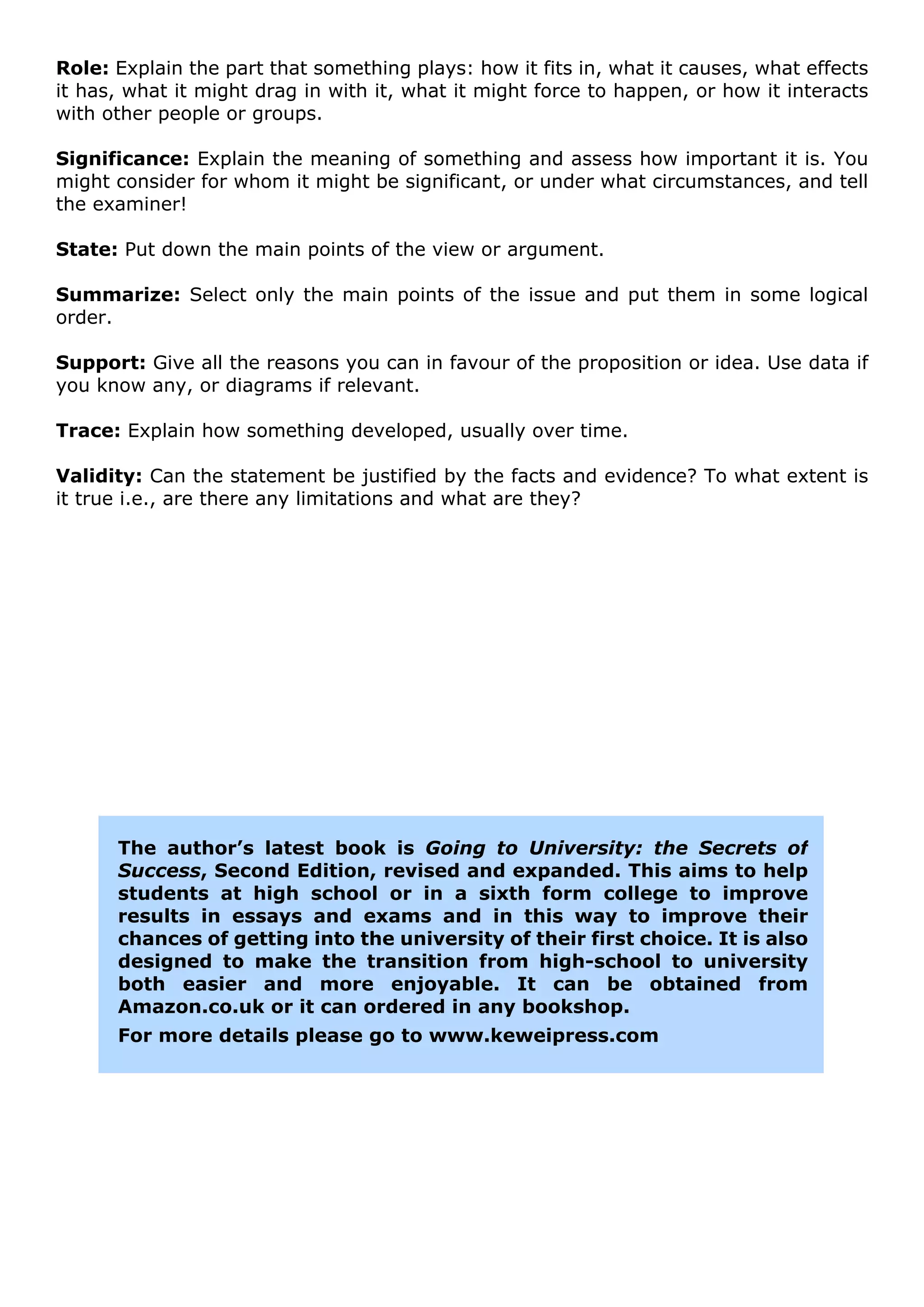 Role: Explain the part that something plays: how it fits in, what it causes, what effects
it has, what it might drag in with it, what it might force to happen, or how it interacts
with other people or groups.

Significance: Explain the meaning of something and assess how important it is. You
might consider for whom it might be significant, or under what circumstances, and tell
the examiner!

State: Put down the main points of the view or argument.

Summarize: Select only the main points of the issue and put them in some logical
order.

Support: Give all the reasons you can in favour of the proposition or idea. Use data if
you know any, or diagrams if relevant.

Trace: Explain how something developed, usually over time.

Validity: Can the statement be justified by the facts and evidence? To what extent is
it true i.e., are there any limitations and what are they?




      The author’s latest book is Going to University: the Secrets of
      Success, Second Edition, revised and expanded. This aims to help
      students at high school or in a sixth form college to improve
      results in essays and exams and in this way to improve their
      chances of getting into the university of their first choice. It is also
      designed to make the transition from high-school to university
      both easier and more enjoyable. It can be obtained from
      Amazon.co.uk or it can ordered in any bookshop.
      For more details please go to www.keweipress.com
 