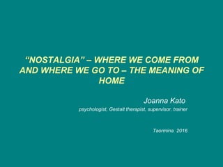 “NOSTALGIA” – WHERE WE COME FROM
AND WHERE WE GO TO – THE MEANING OF
HOME
Joanna Kato
psychologist, Gestalt therapist, supervisor, trainer
Taormina 2016
 