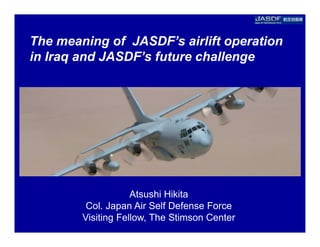 The meaning of JASDF’s airlift operation
in Iraq and JASDF’s future challenge




                    Atsushi Hikita
         Col. Japan Air Self Defense Force
        Visiting Fellow, The Stimson Center
 
