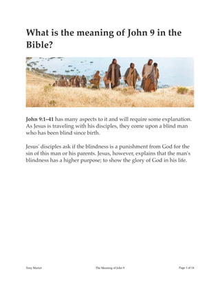 What is the meaning of John 9 in the
Bible?
John 9:1–41 has many aspects to it and will require some explanation.
As Jesus is traveling with his disciples, they come upon a blind man
who has been blind since birth.
Jesus' disciples ask if the blindness is a punishment from God for the
sin of this man or his parents. Jesus, however, explains that the man's
blindness has a higher purpose; to show the glory of God in his life.
Tony Mariot The Meaning of John 9 Page ! of !1 14
 