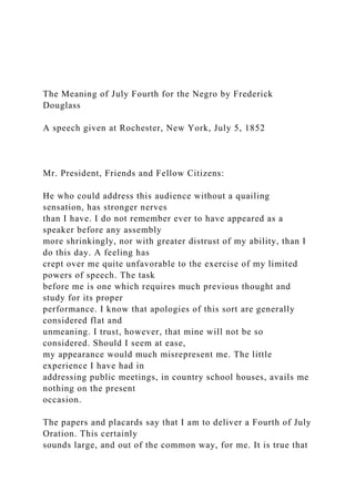 The Meaning of July Fourth for the Negro by Frederick
Douglass
A speech given at Rochester, New York, July 5, 1852
Mr. President, Friends and Fellow Citizens:
He who could address this audience without a quailing
sensation, has stronger nerves
than I have. I do not remember ever to have appeared as a
speaker before any assembly
more shrinkingly, nor with greater distrust of my ability, than I
do this day. A feeling has
crept over me quite unfavorable to the exercise of my limited
powers of speech. The task
before me is one which requires much previous thought and
study for its proper
performance. I know that apologies of this sort are generally
considered flat and
unmeaning. I trust, however, that mine will not be so
considered. Should I seem at ease,
my appearance would much misrepresent me. The little
experience I have had in
addressing public meetings, in country school houses, avails me
nothing on the present
occasion.
The papers and placards say that I am to deliver a Fourth of July
Oration. This certainly
sounds large, and out of the common way, for me. It is true that
 