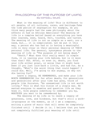 Philosophy of the Purpose of Living
                   by Kendall Wiles

    What is the meaning of life? This is different to
all people, of all cultures, races, and heritage.Take
the time period of segregation for example, do you
think many people had the same philosophy about the
effects it had on African Americans? The meaning of
life is a complex belief based on everything you have
ever learned, seen, heard, felt, touched, and tasted.
The meaning of life is not as simple as a want, nor a
need, but... it is complicated. Let me put it this
way, a person who has had or is having a meaningful
life is very clear on their personal meaning of THEIR
personal life. The general, synonymous phrase to the
meaning of life is “The purpose of not being dead.”
    “Death.” What does this really mean? In simple
form, it is leaving your life behind, but is it more
than that? YES. After, or even in, death, you find
your life either great, or worse than it might have
been if you just laid back a little, and had fun. As a
thought, “What’s the worst thing that could happen? I
could die. Well, I’m going to die anyway, so why not
die having fun?”
    Leave a legacy, BE REMEMBERED, and make your life
WORTH REMEMBERING for far after death, for generations
and generations after your time has gone, think of
people like Socrates, “An unexamined life is not worth
living.” This is what his vision of a utopia was. He
wanted everyone to examine and question life as they
knew it. Give people something to remember you by,
WHATEVER you want to be remembered by.
    The meaning of my life is to leave a legacy of
greatness, love, and kindness, but that’s still a work-
in-progress at the moment, as if I am a composer,
writing a piece of music that will never be completely
finished until I decide it is. I believe that you have
not completely fulfilled your meaning of life until
 