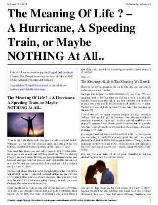 February 19th, 2013                                                                                           Published by: keitheverett




The Meaning Of Life ? –
A Hurricane, A Speeding
Train, or Maybe
NOTHING At All..
                                                                     speeding train, your life is running on and on, your story is
  This eBook was created using the Zinepal Online eBook              CLOSING…
  Creator. Use Zinepal to create your own eBooks in PDF,             Or is it ?
  ePub and Kindle/Mobipocket formats.
                                                                     The Meaning of Life is The Meaning We Give It.
  Upgrade to a Zinepal Pro Account to unlock more
                                                                     There is no special purpose for us in this life, our purpose is
  features and hide this message.                                    wahtever we want it to be.
                                                                     Perhaps this is just the BEGINNING of your story. We are
The Meaning Of Life ? – A Hurricane,                                 programmed to believe that we live in a “one size fits all”
                                                                     society, You’re over the hill at 40, fast running out of steam
A Speeding Train, or Maybe                                           at 50, at 60 you should be pensioned off and at 70… “What
                                                                     the hell are you still doing here?” you should be pushing up
NOTHING At All..                                                     daisies.. !!!
                                                                     I think one of the major reasons people ask that question
                                                                     “Where did my life go” is because they themselves have
                                                                     mentally started to “give up”, In this cynical world we are
                                                                     prepped, prepared and almost pushed into conforming to the
                                                                     “average”… Most people never question the RULES… they just
                                                                     go along with them.
                                                                     You see, if you don’t listen to all the HYPE & BS that surrounds
                                                                     you everyday, it really IS a pretty good life, with an equal
Time is up right there with Oxygen, valuable beyond belief.          playing field, full of ENDLESS opportunities… You got to this
Without it, your life will run out and head straight for the         point in your life by being YOU… if you are not fast becoming
buffers. So what does the meaning of life, mean to you?              the YOU, you really want to be – then change PLANET You!
You can’t buy time, you can only spend it, it’s irreplaceable.       NOW..
Have you ever asked yourself this question, “Where did my            You are the sum total of all of your thoughts & actions
life go”? maybe you are hitting 40, 50 or perhaps even 60 and        (including your decisions), that’s how
beyond, and you feel that you are moving into the Autumn or
even the Winter years of your life, but you don’t think you have
really achieved much.
Do you feel alone, stuck in a rut, detached from the rest of the
world?, believe me – you really are not alone. We may live on
a very small blue speck in a huge universe, but you are never
very far away from someone going through exactly the same
feelings, the same emotions as you.
Most people are carrying some sort of fear around with them,         you got to this stage in the first place, It’s easy to start
10 Years ago probably seems just like only yesterday, time           beating yourself up and wishing you could have done things
moves on so fast, our time is ticking away faster than a             differently, but even if you had made different decisions, you

Created using Zinepal. Go online to create your own eBooks in PDF, ePub, Kindle and Mobipocket formats.                               1
 