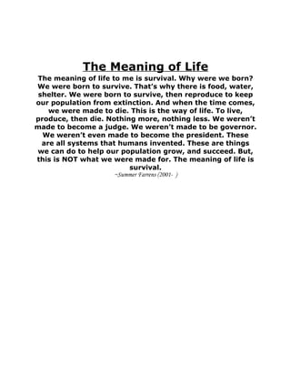 The Meaning of Life
The meaning of life to me is survival. Why were we born?
We were born to survive. That’s why there is food, water,
 shelter. We were born to survive, then reproduce to keep
our population from extinction. And when the time comes,
    we were made to die. This is the way of life. To live,
produce, then die. Nothing more, nothing less. We weren’t
made to become a judge. We weren’t made to be governor.
  We weren’t even made to become the president. These
  are all systems that humans invented. These are things
we can do to help our population grow, and succeed. But,
this is NOT what we were made for. The meaning of life is
                         survival.
                     ~Summer Farrens (2001- )
 