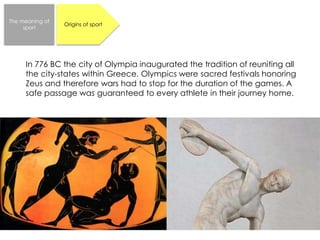 The meaning of 
sport 
Origins of sport 
In 776 BC the city of Olympia inaugurated the tradition of reuniting all 
the city-states within Greece. Olympics were sacred festivals honoring 
Zeus and therefore wars had to stop for the duration of the games. A 
safe passage was guaranteed to every athlete in their journey home. 
 