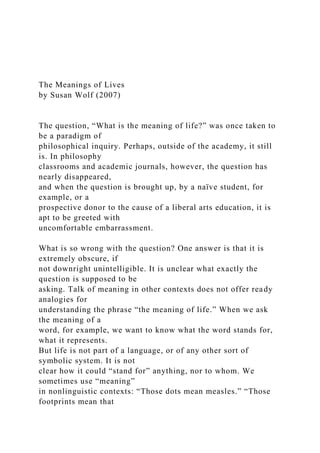 The Meanings of Lives
by Susan Wolf (2007)
The question, “What is the meaning of life?” was once taken to
be a paradigm of
philosophical inquiry. Perhaps, outside of the academy, it still
is. In philosophy
classrooms and academic journals, however, the question has
nearly disappeared,
and when the question is brought up, by a naïve student, for
example, or a
prospective donor to the cause of a liberal arts education, it is
apt to be greeted with
uncomfortable embarrassment.
What is so wrong with the question? One answer is that it is
extremely obscure, if
not downright unintelligible. It is unclear what exactly the
question is supposed to be
asking. Talk of meaning in other contexts does not offer ready
analogies for
understanding the phrase “the meaning of life.” When we ask
the meaning of a
word, for example, we want to know what the word stands for,
what it represents.
But life is not part of a language, or of any other sort of
symbolic system. It is not
clear how it could “stand for” anything, nor to whom. We
sometimes use “meaning”
in nonlinguistic contexts: “Those dots mean measles.” “Those
footprints mean that
 