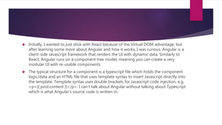  Initially, I wanted to just stick with React because of the Virtual DOM advantage, but
after learning some more about Angular and how it works, I was curious. Angular is a
client-side Javascript framework that renders the UI with dynamic data. Similarly to
React, Angular runs on a component tree model, meaning you can create a very
modular UI with re-usable components.
 The typical structure for a component is a typescript file which holds the component
logic/data and an HTML file that uses template syntax to insert Javascript directly into
the template. Template syntax uses double brackets for Javascript code injection, e.g.
<p>{{ post.content }}</p>. I can’t talk about Angular without talking about Typescript
which is what Angular’s source code is written in.
 