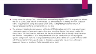  It may seem like “oh my God I need to learn another language for this?”, but Typescript allows
the use of ES2015/ES6 classes and modules. So, it feels like you’re writing modern Javascript
with a twist, the twist being decorators which isn’t a M. Night Shyamalan level twist. A
Typescript decorator for a component looks like this:
 The selector indicates the component within the HTML template, so in this case, you’d insert
<app-post-create></app-post-create> into your template file and that would render this
component. The template URL indicates the file that’ll contain what’ll actually be rendered to
the browser. The style URLs is an array of the files that will be responsible for styling that
specific component. To have an organized file structure, these 3 files are usually within a folder
with the component name, post-create in this case. Angular also has services, which are
Javascript classes or functions that encapsulate some logic.
 