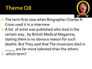  The term first rose when Biographer Charles R.
Cross used it in a interview .
 A list of artist was published who died in the
certain way , by British Medical Magazine,
stating there is no obvious reason for such
deaths. ButThey said thatThe musicians died in
_____ are far more talented than the others.
 which term?
 