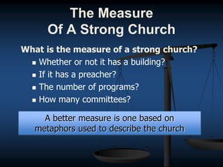 The Measure
Of A Strong Church
What is the measure of a strong church?
 Whether or not it has a building?
 If it has a preacher?
 The number of programs?
 How many committees?
A better measure is one based on
metaphors used to describe the church
 