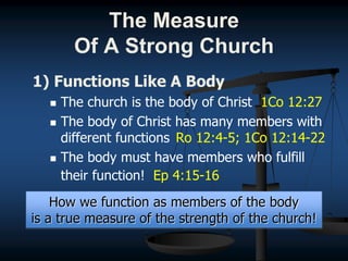 1) Functions Like A Body
 The church is the body of Christ 1Co 12:27
 The body of Christ has many members with
different functions Ro 12:4-5; 1Co 12:14-22
 The body must have members who fulfill
their function! Ep 4:15-16
How we function as members of the body
is a true measure of the strength of the church!
The Measure
Of A Strong Church
 
