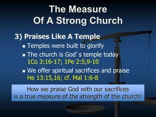 3) Praises Like A Temple
 Temples were built to glorify
 The church is God’s temple today
1Co 3:16-17; 1Pe 2:5,9-10
 We offer spiritual sacrifices and praise
He 13:15,16; cf. Mal 1:6-8
How we praise God with our sacrifices
is a true measure of the strength of the church!
The Measure
Of A Strong Church
 