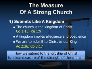 4) Submits Like A Kingdom
 The church is the kingdom of Christ
Co 1:13; Re 1:9
 A kingdom implies allegiance and obedience
 We are to submit to Christ as our King
Ac 2:36; Co 3:17
How we submit to the lordship of Christ
is a true measure of the strength of the church!
The Measure
Of A Strong Church
 