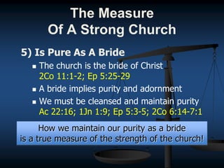 5) Is Pure As A Bride
 The church is the bride of Christ
2Co 11:1-2; Ep 5:25-29
 A bride implies purity and adornment
 We must be cleansed and maintain purity
Ac 22:16; 1Jn 1:9; Ep 5:3-5; 2Co 6:14-7:1
How we maintain our purity as a bride
is a true measure of the strength of the church!
The Measure
Of A Strong Church
 