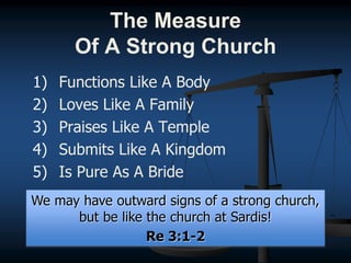 1) Functions Like A Body
2) Loves Like A Family
3) Praises Like A Temple
4) Submits Like A Kingdom
5) Is Pure As A Bride
We may have outward signs of a strong church,
but be like the church at Sardis!
Re 3:1-2
The Measure
Of A Strong Church
 