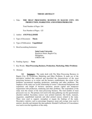 THESIS ABSTRACT

1. Title:

THE MEAT PROCESSING BUSINESS IN BAGUIO CITY: ITS
PRODUCTION, MARKETING AND OTHER PROBLEMS
Total Number of Pages: 164
Text Number of Pages: 125

2. Author: ANUP RAJ JOSHI
3. Type of Document:

Thesis

4. Type of Publication: Unpublished
5. Host/Accrediting Institution:
Saint Louis University
Bonifacio Street, Baguio City
Philippines
CHED-CAR
6. Funding Agency:

None

7. Key Words: Meat Processing Business, Production, Marketing, Other Problems
8. Abstract:
8.1
Summary: The study dealt with The Meat Processing Business in
Baguio City: Its Production, Marketing and Other Problems. It made use of the
descriptive method that analyzed and described the characteristics of the meat
processing business as to owner and the business establishment, the extent of the
problems encountered regarding production, marketing and other problems. The
emphasis of the study was on the relationship of owner’s educational background and
experience and length of business operation, present capital and manpower
requirement with production, marketing and other problems. The respondents of the
study were the owners of the meat processing business. The total number of meat
processors was six. The primary tool used in the data gathering was the questionnaire
checklist method. Secondary sources were printed materials, like books, manuals,
magazines, unpublished materials and other printed sources related to the study.
These were used to support, strengthen or negate the findings of the study.
Descriptive statistics such as percentage frequency mean and average were used to
analyze, describe and interpret the data gathered. Kendall Coefficient of Concordance
was used to test the hypothesis of the study.

 