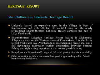 HERITAGE RESORT
Shanthitheeram Lakeside Heritage Resort
 Uniquely located on expansive acres in the Village in West of
Kumarakom, and with 350 feet of beautiful shoreline, the newly
rejuvenated Shanthitheeram Lakeside Resort captures the best of
Lake Vembanadu.
 Shanthitheeram Lakeside Heritage Resort located in Muhamma,
Alleppey, stands on the Western shore of Kumarakom. It is the Asia's
largest freshwater lake ,Vembanadu is an enchanting picnic spot and a
fast developing backwater tourism destination, provides boating,
fishing and sightseeing experiences that are truly exhilarating
 Bungalows add balconies offering pool, lake and garden views is a speciality
 Other amenities include a bar, an outdoor pool, a gym and a garden. Private
boat rides on the lake etc.
 