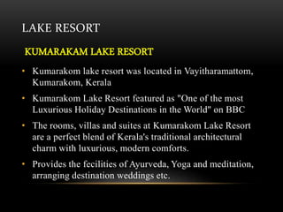 LAKE RESORT
KUMARAKAM LAKE RESORT
• Kumarakom lake resort was located in Vayitharamattom,
Kumarakom, Kerala
• Kumarakom Lake Resort featured as "One of the most
Luxurious Holiday Destinations in the World" on BBC
• The rooms, villas and suites at Kumarakom Lake Resort
are a perfect blend of Kerala's traditional architectural
charm with luxurious, modern comforts.
• Provides the fecilities of Ayurveda, Yoga and meditation,
arranging destination weddings etc.
 