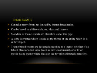THEME RESORTS
 Can take many forms but limited by human imagination.
 Can be based on different shows, ideas and themes.
 Storyline or theme resorts are classified under this type.
 A story is created which is used as the theme of the entire resort as it
is developed.
 Theme based resorts are designed according to a theme, whether it's a
fabled place or a fun topic (such as movies or music), or a Tv or
movie-based theme where kids can see favorite animated characters.
 