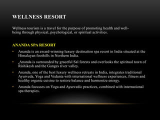 WELLNESS RESORT
Wellness tourism is a travel for the purpose of promoting health and well-
being through physical, psychological, or spiritual activities.
ANANDA SPA RESORT
• Ananda is an award-winning luxury destination spa resort in India situated at the
Himalayan foothills in Northern India.
• Ananda is surrounded by graceful Sal forests and overlooks the spiritual town of
Rishikesh and the Ganges river valley.
• Ananda, one of the best luxury wellness retreats in India, integrates traditional
Ayurveda, Yoga and Vedanta with international wellness experiences, fitness and
healthy organic cuisine to restore balance and harmonize energy.
• Ananda focusses on Yoga and Ayurvedic practices, combined with international
spa therapies.
 