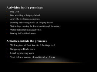 Activities in the premises
• Play Golf
• Bird watching in Bolgatty Island
• Ayurvedic wellness programmes
• Morning and evening walks on Bolgatty Island
• Watch ships entering the Kochi port through the estuary
• Watch traditional fishing activities
• Boating in Kochi backwaters
Activities outside the premises
• Walking tour of Fort Kochi - A heritage trail
• Shopping in Kochi town
• Local sightseeing tours
• Visit cultural centres of traditional art forms
 