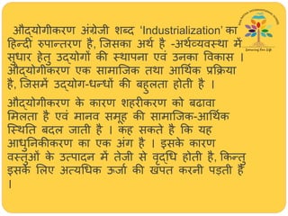 औद्योगीकरण अंग्रेजी शब्द ‘Industrialization’ का
हिन्दी रुपान्तरण िै, जजसका अर्थ िै -अर्थव्यवस्र्ा में
सुधार िेतु उद्योगों की स्र्ापना एवं उनका ववकास ।
औद्योगीकरण एक सामाजजक तर्ा आर्र्थक प्रक्रिया
िै, जजसमें उद्योग-धन्धों की बिुलता िोती िै ।
औद्योगीकरण के कारण शिरीकरण को बढावा
ममलता िै एवं मानव समूि की सामाजजक-आर्र्थक
जस्र्तत बदल जाती िै । कि सकते िै क्रक यि
आधुतनकीकरण का एक अंग िै । इसके कारण
वस्तुओं के उत्पादन में तेजी से वृद्र्ध िोती िै, क्रकन्तु
इसके मलए अत्यर्धक ऊजाथ की खपत करनी पड़ती िै
।
 