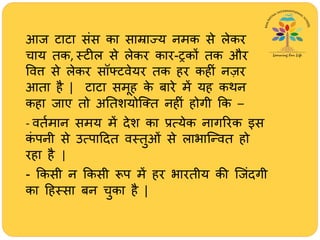 आज टाटा संस का साम्राज्य नमक से लेकर
िाय तक, स्टील से लेकर कार-ट्रकों तक और
ववत्त से लेकर सॉफ्टवेयर तक िर किीं नज़र
आता िै | टाटा समूि के बारे में यि कर्न
किा जाए तो अततशयोजतत निीं िोगी क्रक –
- वतथमान समय में देश का प्रत्येक नागररक इस
कं पनी से उत्पाहदत वस्तुओं से लाभाजन्वत िो
रिा िै |
- क्रकसी न क्रकसी रूप में िर भारतीय की जजंदगी
का हिस्सा बन िुका िै |
 