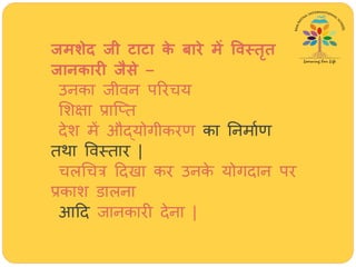 जमशेद जी टाटा के बारे में विस्तृत
जानकारी जैसे –
उनका जीवन पररिय
मशक्षा प्राजतत
देश में औद्योगीकरण का तनमाथण
तर्ा ववस्तार |
िलर्ित्र हदखा कर उनके योगदान पर
प्रकाश डालना
आहद जानकारी देना |
 
