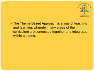  The Theme Based Approach is a way of teaching
and learning, whereby many areas of the
curriculum are connected together and integrated
within a theme.
 