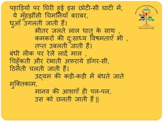 पिाडड़यों पर तिरी िुई इस छोटी-सी िाटी में,
ये मुूँिझौंसी र्िमतनयाूँ बराबर,
धुआूँ उगलती जाती िैं।
भीतर जलते लाल धातु के सार् ,
कमकरों की दु:साध्य ववषमताएूँ भी ,
ततत उबलती जाती िैं।
बंधी लीक पर रेलें लादें माल ,
र्ििुूँकती और रंभाती अफ़राये डाूँगर-सी,
हिलती िलती जाती िैं।
उद्यम की कड़ी-कड़ी में बंधते जाते
मुजततकाम,
मानव की आशाएूँ िी पल-पल,
उस को छलती जाती िैं ||
 