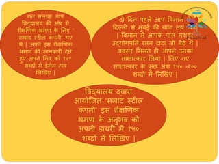 गत सतताि आप
ववद्यालय की ओर से
शैक्षणणक भ्रमण के मलए ‘
सम्राट स्टील कं पनी’ गए
र्े | अपने इस शैक्षणणक
भ्रमण की जानकारी देते
िुए अपने ममत्र को १२०
शब्दों में ईमेल /पत्र
मलणखए |
दो हदन पिले आप ववमान से
हदल्ली से मुंबई की यात्रा तय क्रकए
| ववमान में आपके पास मशिूर
उद्योगपतत रतन टाटा जी बैिे र्े |
अवसर ममलते िी आपने उनका
साक्षात्कार मलया | मलए गए
साक्षात्कार के कु छ अंश १५० -२००
शब्दों में मलणखए |
ववद्यालय द्वारा
आयोजजत ‘सम्राट स्टील
कं पनी’ इस शैक्षणणक
भ्रमण के अनुभव को
अपनी डायरी में १५०
शब्दों में मलणखए |
 