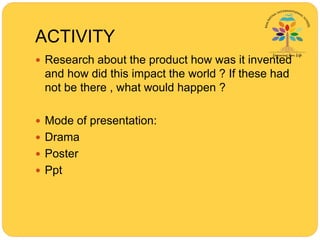 ACTIVITY
 Research about the product how was it invented
and how did this impact the world ? If these had
not be there , what would happen ?
 Mode of presentation:
 Drama
 Poster
 Ppt
 
