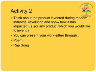 Activity 2
 Think about the product invented during modern
industrial revolution and show how it has
impacted us .(or any product which you would like
to invent )
 You can present your work either through :
 Poem
 Rap Song
 