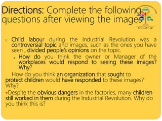 Directions: Complete the following
questions after viewing the images
.
1. Child labour during the Industrial Revolution was a
controversial topic and images, such as the ones you have
seen , divided people’s opinions on the topic.
a. How do you think the owner or Manager of the
workplaces would respond to seeing these images?
Why?
How do you think an organization that sought to
protect children would have responded to these images?
Why?
Despite the obvious dangers in the factories, many children
still worked in them during the Industrial Revolution. Why do
you think this is?
 