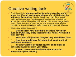 Creative writing task
 For this activity, students will write a short creative story
about the life and working conditions of a child during the
Industrial Revolution. Students will use one of the seven
included images as a “starting point” and write a short story
about the type of life and work that the child in the image likely
lived. Examine one of the images and imagine what kind of
conditions the child likely worked under and how their life was.
 Your story needs to contain:
 Details about how the child’s life would have been
lived and what they likely experienced at home, work and in
their daily life
 What kind of injuries or dangers they would have faced
 How they would have felt about their work and their
workplace managers
 You may want to consider how the child might be
seriously injured or die in your story.
 A short narrative with different characters and
interactions (Be Creative!)
 