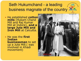 Seth Hukumchand - a leading
business magnate of the country
 He established cotton
mills (Hukam Chand
Mill and Raj Kumar
Mill at Indore), and a
large Jute Mill and
Iron Mill at Calcutta.
 He was the first
Indian
businessman to set
up a Jute Mill.( was
involved in Khadi
movement)
 