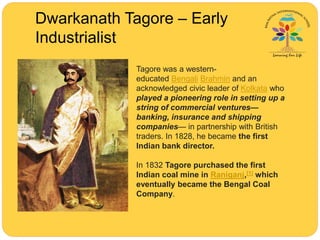 Dwarkanath Tagore – Early
Industrialist
Tagore was a western-
educated Bengali Brahmin and an
acknowledged civic leader of Kolkata who
played a pioneering role in setting up a
string of commercial ventures—
banking, insurance and shipping
companies— in partnership with British
traders. In 1828, he became the first
Indian bank director.
In 1832 Tagore purchased the first
Indian coal mine in Raniganj,[1] which
eventually became the Bengal Coal
Company.
 