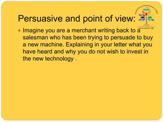 Persuasive and point of view:
 Imagine you are a merchant writing back to a
salesman who has been trying to persuade to buy
a new machine. Explaining in your letter what you
have heard and why you do not wish to invest in
the new technology .
 