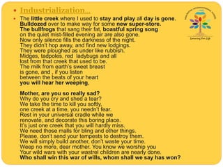  Industrialization...
 The little creek where I used to stay and play all day is gone.
Bulldozed over to make way for some new super-store.
The bullfrogs that sang their fat, boastful spring song
on the quiet mist-filled evening air are also gone.
Now only silence fills the darkness of the night.
They didn’t hop away, and find new lodgings.
They were ploughed as under like rubbish.
Midges, tadpoles, red ladybugs and all
lost from that creek that used to be.
The milk from earth’s sweet breast
is gone, and , if you listen
between the beats of your heart
you will hear her weeping,
Mother, are you so really sad?
Why do you cry and shed a tear?
We take the time to kill you softly,
one creek at a time, you needn’t fear.
Rest in your universal cradle while we
renovate, and decorate this boring place.
It’s just one creek that you will hardly miss.
We need those malls for bling and other things.
Please, don’t send your tempests to destroy them.
We will simply build another, don’t waste your time.
Weep no more, dear mother. You know we worship you
Your wild wars with your wastrel children are nearly done.
Who shall win this war of wills, whom shall we say has won?
 