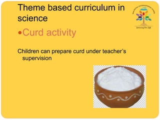 Theme based curriculum in
science
Curd activity
Children can prepare curd under teacher’s
supervision
 