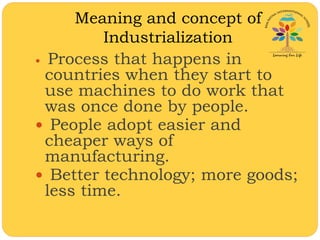 Meaning and concept of
Industrialization
 Process that happens in
countries when they start to
use machines to do work that
was once done by people.
 People adopt easier and
cheaper ways of
manufacturing.
 Better technology; more goods;
less time.
 