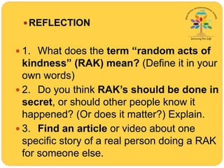 REFLECTION
 1. What does the term “random acts of
kindness” (RAK) mean? (Define it in your
own words)
 2. Do you think RAK’s should be done in
secret, or should other people know it
happened? (Or does it matter?) Explain.
 3. Find an article or video about one
specific story of a real person doing a RAK
for someone else.
 